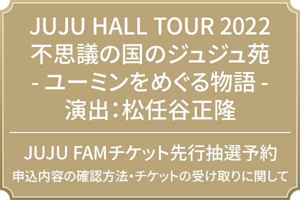 JUJU HALL TOUR 2022 不思議の国のジュジュ苑 -ユーミンをめぐる物語- 演出：松任谷正隆 JUJU FAMチケット先行抽選予約 申込内容の確認方法・チケットの受け取りに関して